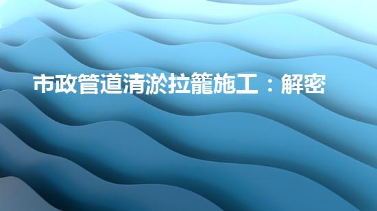 市政管道清淤拉籠施工：解密城市底下的秘密！